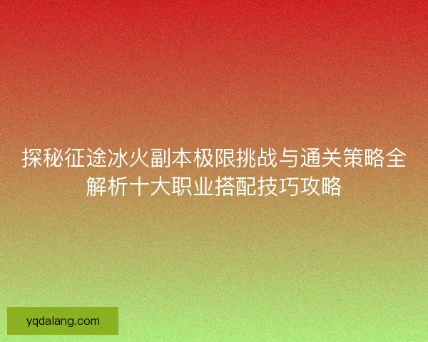 探秘征途冰火副本极限挑战与通关策略全解析十大职业搭配技巧攻略