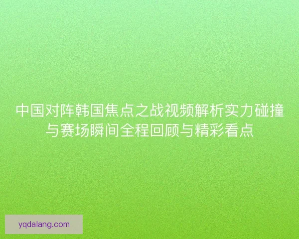 中国对阵韩国焦点之战视频解析实力碰撞与赛场瞬间全程回顾与精彩看点