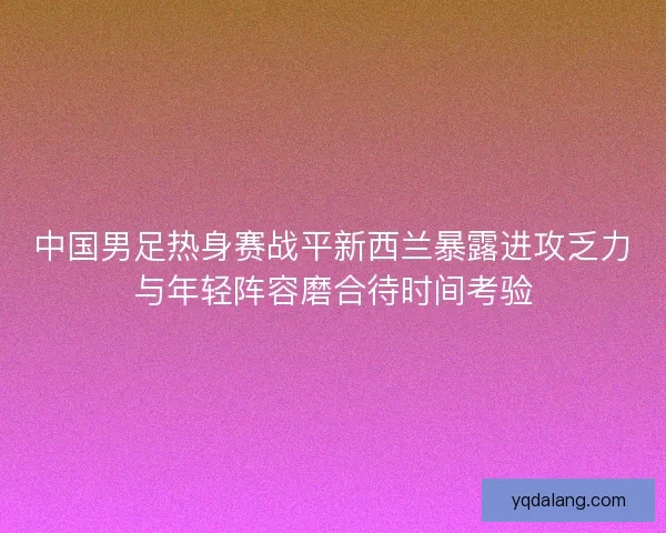 中国男足热身赛战平新西兰暴露进攻乏力与年轻阵容磨合待时间考验