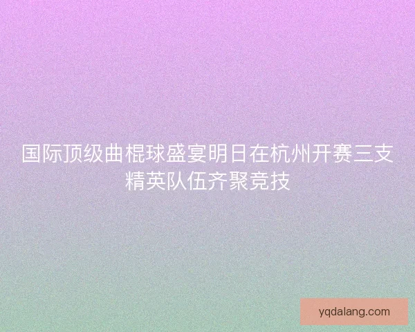 国际顶级曲棍球盛宴明日在杭州开赛三支精英队伍齐聚竞技